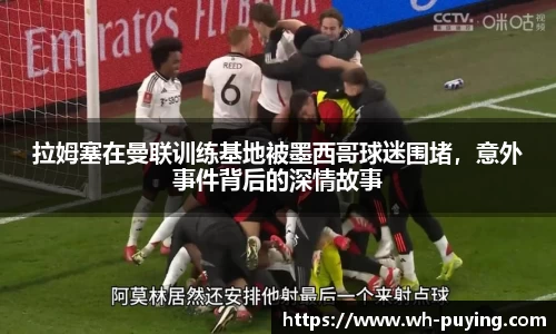 拉姆塞在曼联训练基地被墨西哥球迷围堵，意外事件背后的深情故事
