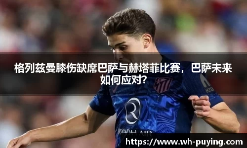 格列兹曼膝伤缺席巴萨与赫塔菲比赛，巴萨未来如何应对？