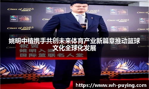 姚明中植携手共创未来体育产业新篇章推动篮球文化全球化发展