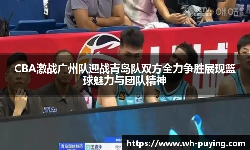 CBA激战广州队迎战青岛队双方全力争胜展现篮球魅力与团队精神