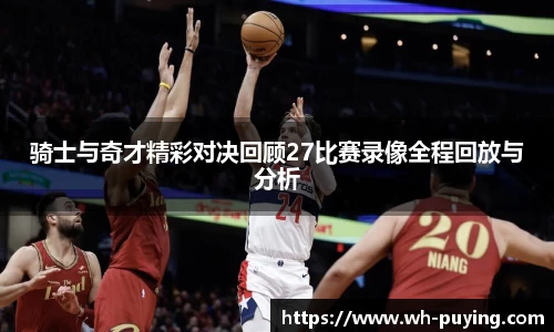 骑士与奇才精彩对决回顾27比赛录像全程回放与分析